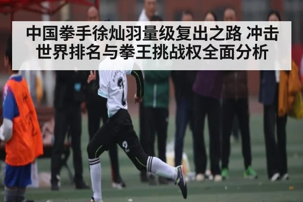 中国拳手徐灿羽量级复出之路 冲击世界排名与拳王挑战权全面分析