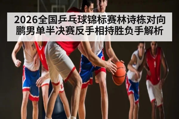2026全国乒乓球锦标赛林诗栋对向鹏男单半决赛反手相持胜负手解析